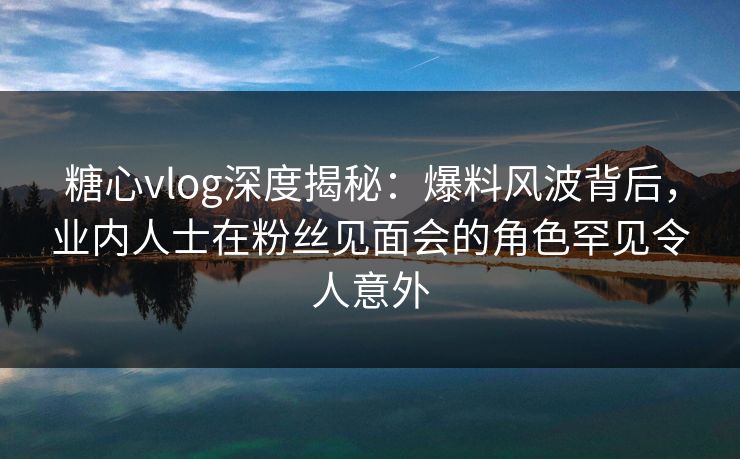 糖心vlog深度揭秘:爆料风波背后,业内人士在粉丝见面会的角色罕见令人意外