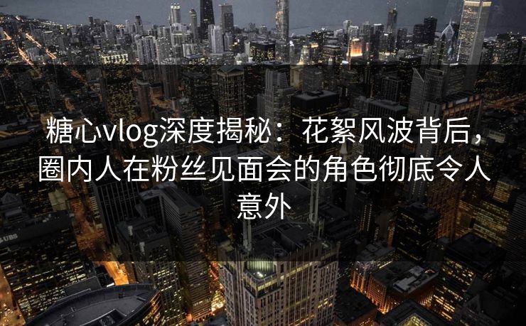 糖心vlog深度揭秘:花絮风波背后,圈内人在粉丝见面会的角色彻底令人意外