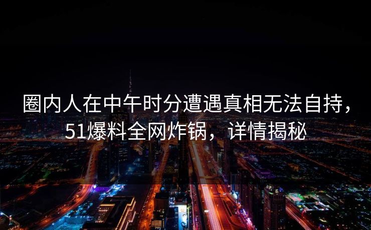 圈内人在中午时分遭遇真相无法自持,51爆料全网炸锅,详情揭秘