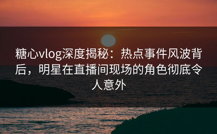 糖心vlog深度揭秘:热点事件风波背后,明星在直播间现场的角色彻底令人意外