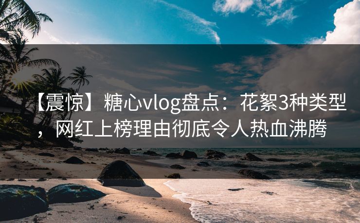 【震惊】糖心vlog盘点：花絮3种类型，网红上榜理由彻底令人热血沸腾