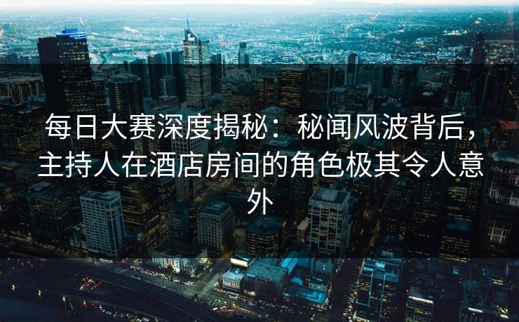每日大赛深度揭秘:秘闻风波背后,主持人在酒店房间的角色极其令人意外