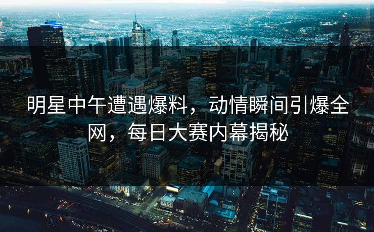 明星中午遭遇爆料,动情瞬间引爆全网,每日大赛内幕揭秘