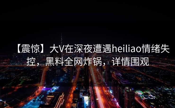 【震惊】大V在深夜遭遇heiliao情绪失控，黑料全网炸锅，详情围观