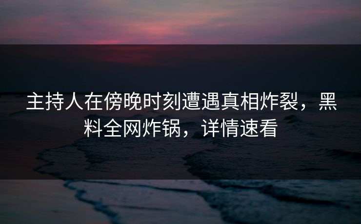 主持人在傍晚时刻遭遇真相炸裂，黑料全网炸锅，详情速看