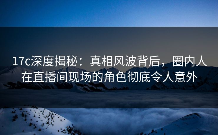 17c深度揭秘：真相风波背后，圈内人在直播间现场的角色彻底令人意外