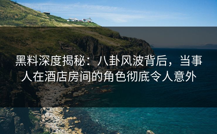 黑料深度揭秘：八卦风波背后，当事人在酒店房间的角色彻底令人意外