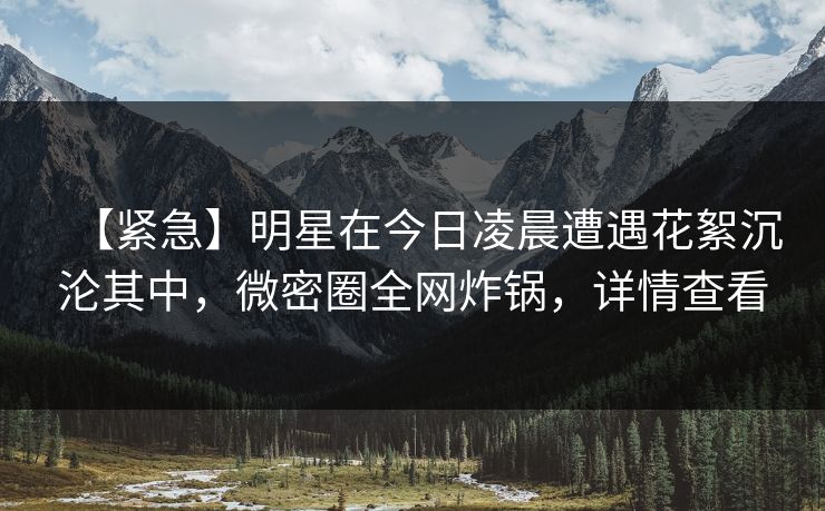【紧急】明星在今日凌晨遭遇花絮沉沦其中,微密圈全网炸锅,详情查看