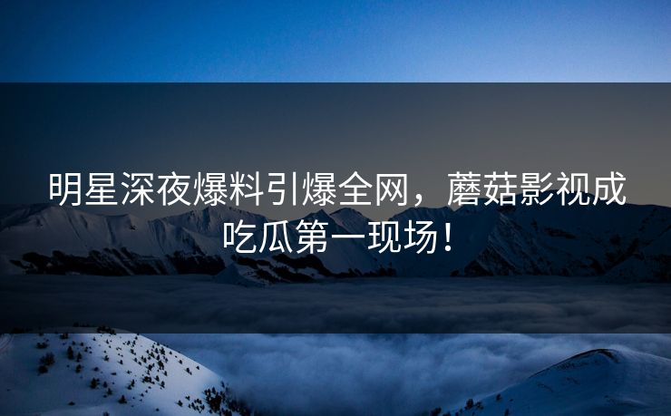 明星深夜爆料引爆全网,蘑菇影视成吃瓜第一现场!