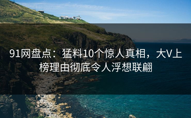 91网盘点:猛料10个惊人真相,大V上榜理由彻底令人浮想联翩