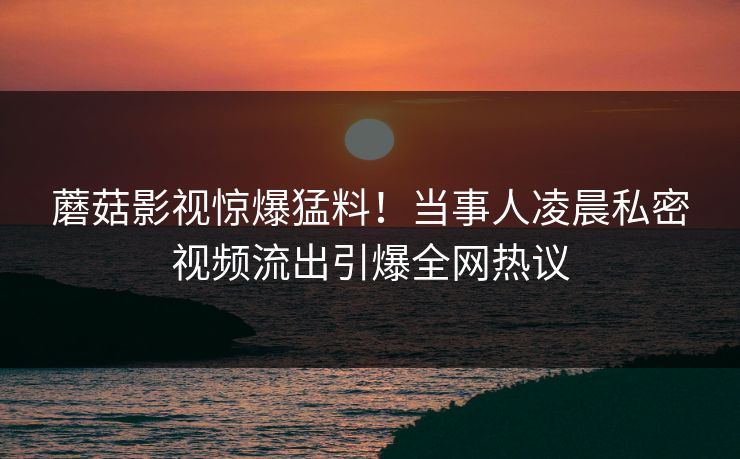蘑菇影视惊爆猛料!当事人凌晨私密视频流出引爆全网热议
