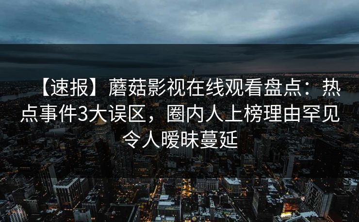 【速报】蘑菇影视在线观看盘点:热点事件3大误区,圈内人上榜理由罕见令人暧昧蔓延