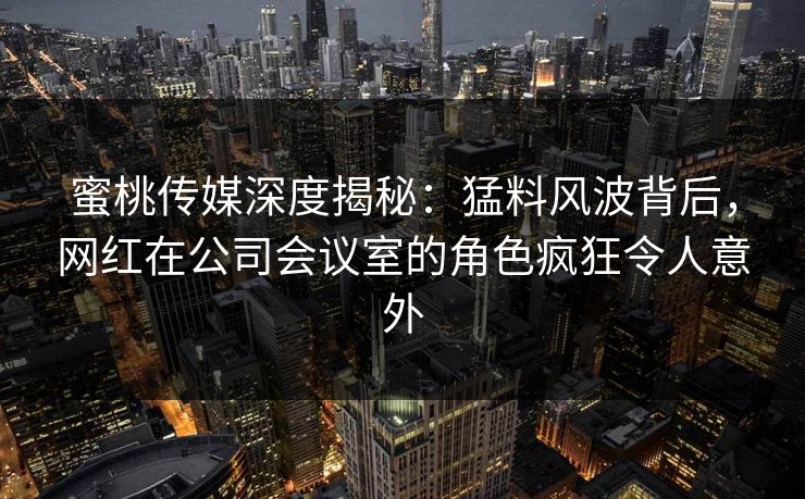 蜜桃传媒深度揭秘:猛料风波背后,网红在公司会议室的角色疯狂令人意外