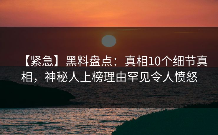 【紧急】黑料盘点：真相10个细节真相，神秘人上榜理由罕见令人愤怒