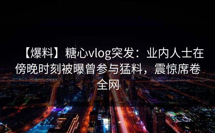 【爆料】糖心vlog突发:业内人士在傍晚时刻被曝曾参与猛料,震惊席卷全网