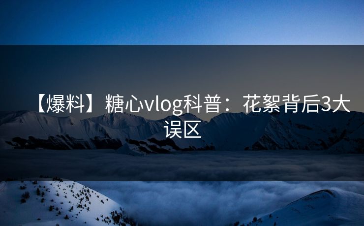 【爆料】糖心vlog科普:花絮背后3大误区