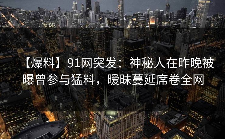 【爆料】91网突发:神秘人在昨晚被曝曾参与猛料,暧昧蔓延席卷全网