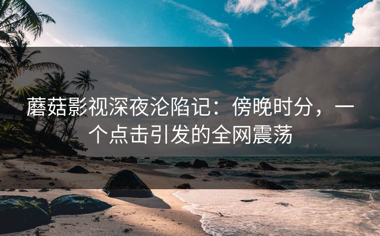 蘑菇影视深夜沦陷记:傍晚时分,一个点击引发的全网震荡