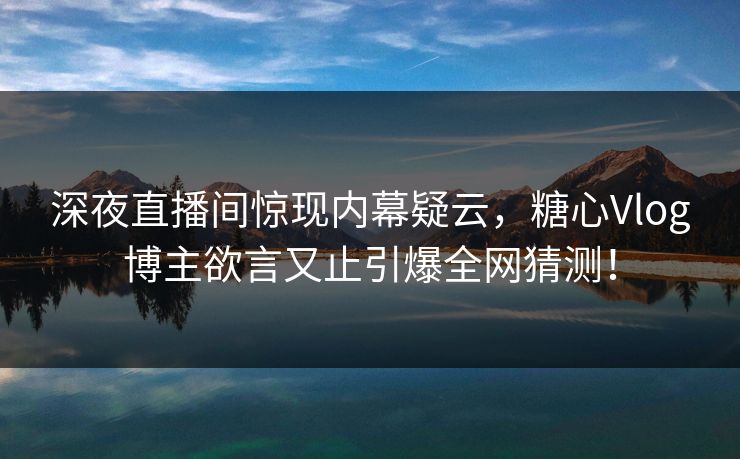 深夜直播间惊现内幕疑云，糖心Vlog博主欲言又止引爆全网猜测！
