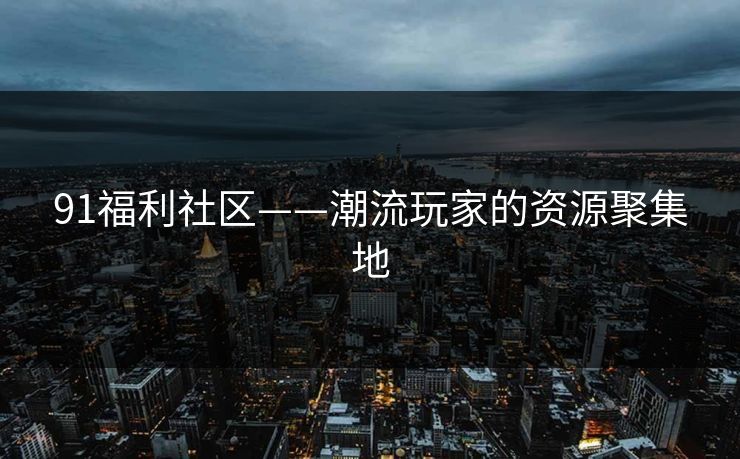91福利社区——潮流玩家的资源聚集地