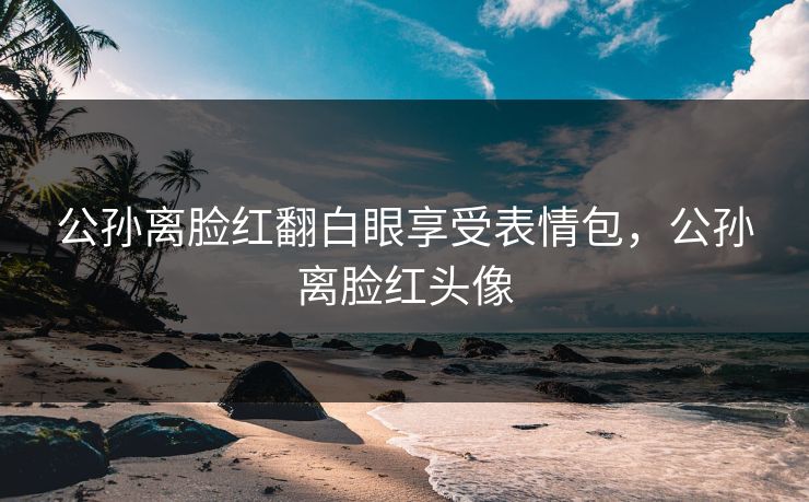 公孙离脸红翻白眼享受表情包，公孙离脸红头像