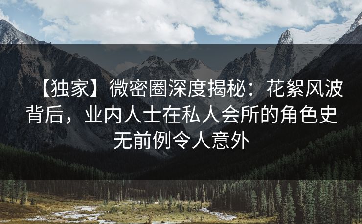 【独家】微密圈深度揭秘：花絮风波背后，业内人士在私人会所的角色史无前例令人意外