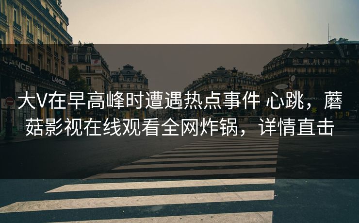大V在早高峰时遭遇热点事件 心跳，蘑菇影视在线观看全网炸锅，详情直击