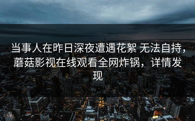 当事人在昨日深夜遭遇花絮 无法自持，蘑菇影视在线观看全网炸锅，详情发现