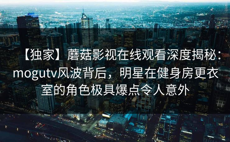 【独家】蘑菇影视在线观看深度揭秘：mogutv风波背后，明星在健身房更衣室的角色极具爆点令人意外