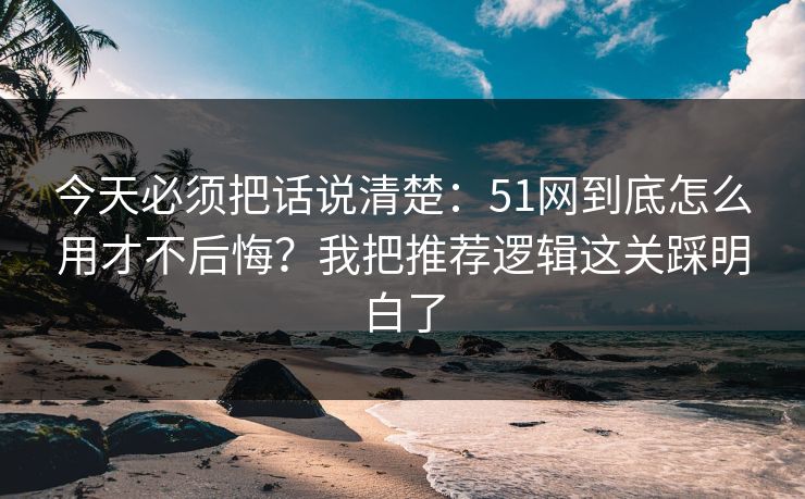 今天必须把话说清楚：51网到底怎么用才不后悔？我把推荐逻辑这关踩明白了