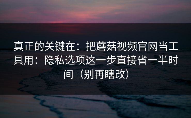 真正的关键在：把蘑菇视频官网当工具用：隐私选项这一步直接省一半时间（别再瞎改）
