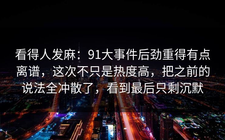 看得人发麻：91大事件后劲重得有点离谱，这次不只是热度高，把之前的说法全冲散了，看到最后只剩沉默